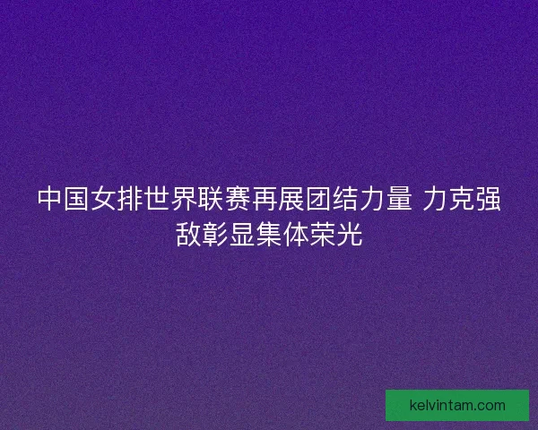 中国女排世界联赛再展团结力量 力克强敌彰显集体荣光
