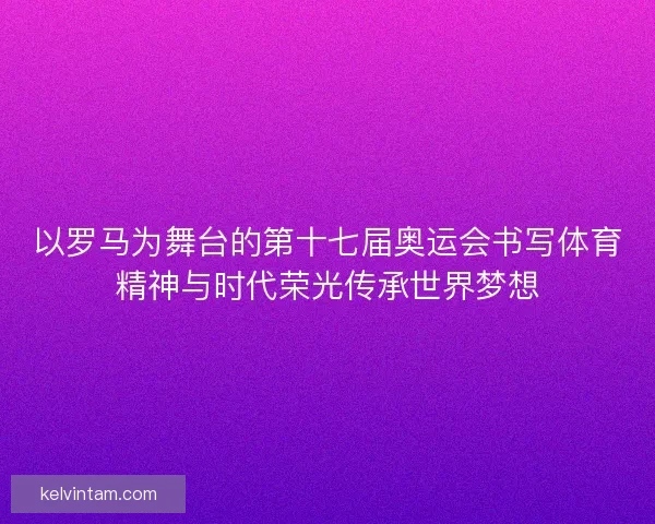以罗马为舞台的第十七届奥运会书写体育精神与时代荣光传承世界梦想