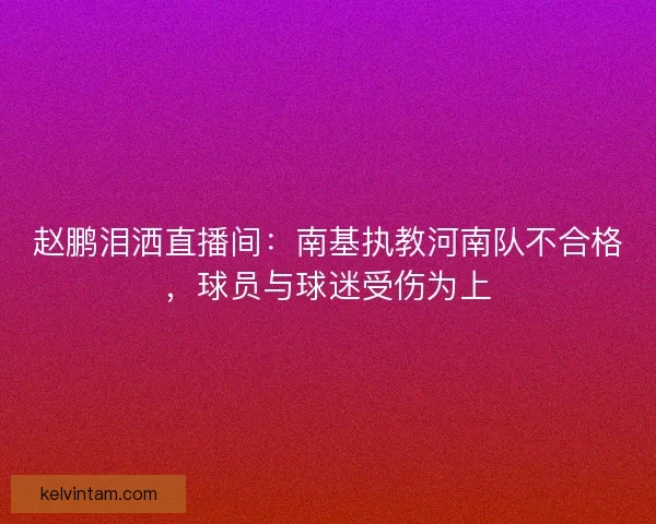 赵鹏泪洒直播间：南基执教河南队不合格，球员与球迷受伤为上