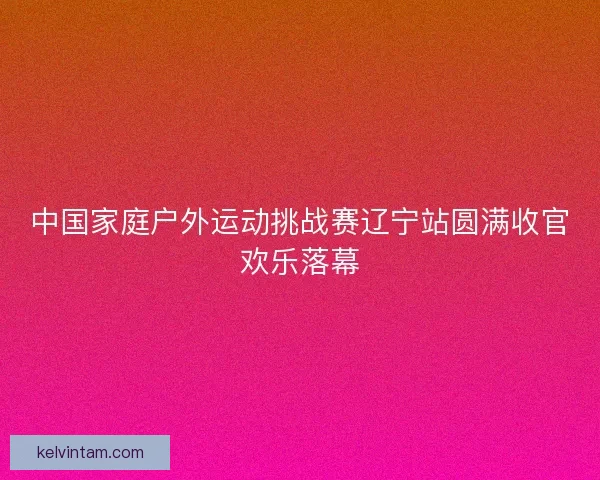 中国家庭户外运动挑战赛辽宁站圆满收官欢乐落幕